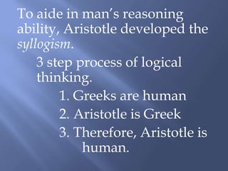 To aide in man’s reasoning
ability, Aristotle developed the
syllogism.
3 step process of logical
thinking.
1. Greeks are human
2. Aristotle is Greek
3. Therefore, Aristotle is
human.
 