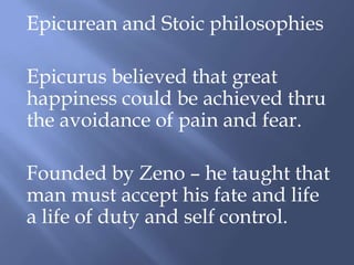Epicurean and Stoic philosophies
Epicurus believed that great
happiness could be achieved thru
the avoidance of pain and fear.
Founded by Zeno – he taught that
man must accept his fate and life
a life of duty and self control.
 