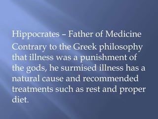 Hippocrates – Father of Medicine
Contrary to the Greek philosophy
that illness was a punishment of
the gods, he surmised illness has a
natural cause and recommended
treatments such as rest and proper
diet.
 