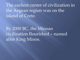 The earliest center of civilization in
the Aegean region was on the
island of Crete.
By 2000 BC, the Minoan
civilization flourished – named
after King Minos.
 