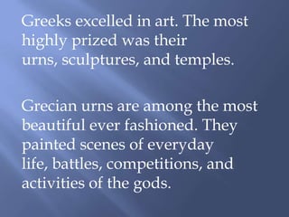 Greeks excelled in art. The most
highly prized was their
urns, sculptures, and temples.
Grecian urns are among the most
beautiful ever fashioned. They
painted scenes of everyday
life, battles, competitions, and
activities of the gods.
 