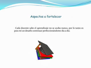 Aspectos a fortalecer
Cada docente sabe el aprendizaje no se acaba nunca, por lo tanto es
para mí un desafío continuar perfeccionándome día a día.
 