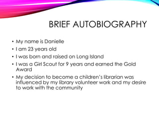 BRIEF AUTOBIOGRAPHY
• My name is Danielle
• I am 23 years old
• I was born and raised on Long Island
• I was a Girl Scout for 9 years and earned the Gold
Award
• My decision to become a children’s librarian was
influenced by my library volunteer work and my desire
to work with the community
 