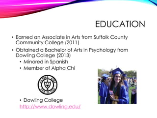 EDUCATION
• Earned an Associate in Arts from Suffolk County
Community College (2011)
• Obtained a Bachelor of Arts in Psychology from
Dowling College (2013)
• Minored in Spanish
• Member of Alpha Chi
• Dowling College
http://www.dowling.edu/
 