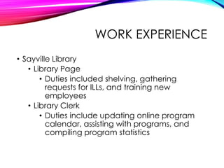 WORK EXPERIENCE
• Sayville Library
• Library Page
• Duties included shelving, gathering
requests for ILLs, and training new
employees
• Library Clerk
• Duties include updating online program
calendar, assisting with programs, and
compiling program statistics
 