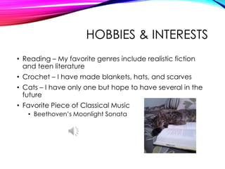 HOBBIES & INTERESTS
• Reading – My favorite genres include realistic fiction
and teen literature
• Crochet – I have made blankets, hats, and scarves
• Cats – I have only one but hope to have several in the
future
• Favorite Piece of Classical Music
• Beethoven’s Moonlight Sonata
 