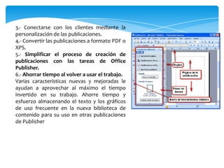 3.- Conectarse con los clientes mediante la
personalización de las publicaciones.
4.- Convertir las publicaciones a formato PDF o
XPS.
5.- Simplificar el proceso de creación de
publicaciones con las tareas de Office
Publisher.
6.- Ahorrar tiempo al volver a usar el trabajo.
Varias características nuevas y mejoradas le
ayudan a aprovechar al máximo el tiempo
invertido en su trabajo. Ahorre tiempo y
esfuerzo almacenando el texto y los gráficos
de uso frecuente en la nueva biblioteca de
contenido para su uso en otras publicaciones
de Publisher
 