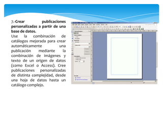 7.-Crear publicaciones
personalizadas a partir de una
base de datos.
Use la combinación de
catálogos mejorada para crear
automáticamente una
publicación mediante la
combinación de imágenes y
texto de un origen de datos
(como Excel o Access). Cree
publicaciones personalizadas
de distinta complejidad, desde
una hoja de datos hasta un
catálogo complejo.
 