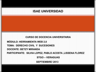 ISAE UNIVERSIDAD
CURSO DE DOCENCIA UNIVERSITARIA
MÓDULO: HERRAMIENTA WEB 2.0
DOCENTE: BETZY MIRANDA
PARTICIPANTE: SILVIA LOPEZ, PABLO ACOSTA ,LISSENA FLOREZ
STGO – VERAGUAS
SEPTIEMBRE/ 2013
TEMA: DERECHO CIVIL Y SUCESIONES
 
