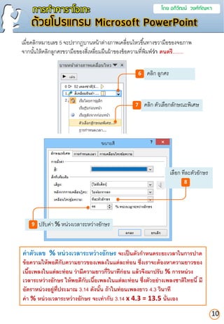 เลือก ทีละตัวอักษร
การทาคาราโอเกะ โดย อภิวัฒน์ วงศ์กัณหา
ด้วยโปรแกรม Microsoft PowerPoint
คลิก ลูกศร6
คลิก ตัวเลือกลักษณะพิเศษ7
ปรับค่า % หน่วงเวลาระหว่างอักษร9
10
เมื่อคลิกหมายเลข 5 จะปรากฏบานหน้าต่างภาพเคลื่อนไหวขึ้นทางขวามือของจอภาพ
จากนั้นให้คลิกลูกศรขวามือของสี่เหลี่ยมผืนผ้าของข้อความที่พิมพ์ว่ำ ดนตรี........
8
ค่ำตัวเลข % หน่วงเวลำระหว่ำงอักษร จะเป็นตัวกำหนดระยะเวลำในกำรปำด
ข้อควำมให้พอดีกับควำมยำวของเพลงในแต่ละท่อน ซึ่งเรำจะต้องหำควำมยำวของ
เนื้อเพลงในแต่ละท่อน ว่ำมีควำมยำวกี่วินำทีก่อน แล้วจึงมำปรับ % กำรหน่วง
เวลำระหว่ำงอักษร ให้พอดีกับเนื้อเพลงในแต่ละท่อน ซึ่งตัวอย่ำงเพลงชำติไทยนี้ มี
อัตรำหน่วงอยู่ที่ประมำณ 3.14 ดังนั้น ถ้ำในท่อนเพลงยำว 4.3 วินำที
ค่ำ % หน่วงเวลำระหว่ำงอักษร จะเท่ำกับ 3.14 x 4.3 = 13.5 นั่นเอง
 