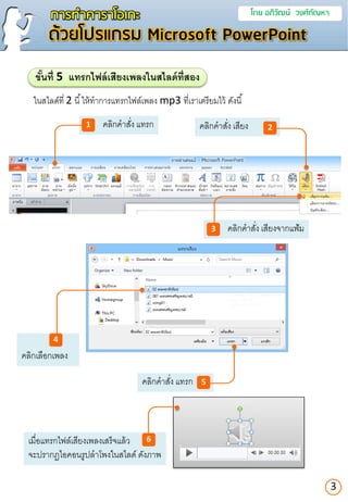 คลิกคาสั่ง เสียง
คลิกคาสั่ง เสียงจากแฟ้ม
คลิกคาสั่ง แทรก
การทาคาราโอเกะ โดย อภิวัฒน์ วงศ์กัณหา
ด้วยโปรแกรม Microsoft PowerPoint
ในสไลด์ที่ 2 นี้ให้ทาการแทรกไฟล์เพลง mp3 ที่เราเตรียมไว้ ดังนี้
ขั้นที่ 5 แทรกไฟล์เสียงเพลงในสไลด์ที่สอง
คลิกคาสั่ง แทรก1
3
คลิกเลือกเพลง
3
2
5
4
เมื่อแทรกไฟล์เสียงเพลงเสร็จแล้ว
จะปรากฏไอคอนรูปลาโพงในสไลด์ ดังภาพ
6
 