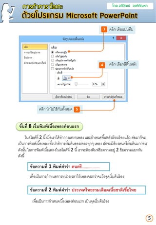คลิก นาไปใช้กับทั้งหมด
การทาคาราโอเกะ โดย อภิวัฒน์ วงศ์กัณหา
ด้วยโปรแกรม Microsoft PowerPoint
5
คลิก เติมแบบทึบ3
คลิก เลือกสีพื้นหลัง4
5
ขั้นที่ 8 เริ่มพิมพ์เนื้อเพลงท่อนแรก
ในสไลด์ที่ 2 นี้เมื่อเราได้ทาการแทรกเพลง และกาหนดพื้นหลังเรียบร้อยแล้ว ต่อมาก็จะ
เป็นการพิมพ์เนื้อเพลง ซึ่งปกติการเริ่มต้นของเพลงทุกๆ เพลง มักจะมีสียงดนตรีเริ่มต้นมาก่อน
ดังนั้น ในการพิมพ์เนื้อเพลงในสไลด์ที่ 2 นี้เราจะต้องพิมพ์ข้อความอยู่ 2 ข้อความแยกกัน
ดังนี้
ข้อควำมที่ 1 พิมพ์คำว่ำ ดนตรี.................
ข้อควำมที่ 2 พิมพ์คำว่ำ ประเทศไทยรวมเลือดเนื้อชำติเชื้อไทย
เพื่อเป็นการกาหนดการหน่วงเวลาให้เพลงจนกว่าจะถึงจุดเริ่มต้นร้อง
เพื่อเป็นการกาหนดเนื้อเพลงท่อนแรก เป็นจุดเริ่มต้นร้อง
 