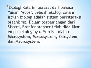 *Ekologi Kata ini berasal dari bahasa
Yunani ‘ecos’. Sebuah ekologi dalam
istilah biologi adalah sistem berinteraksi
organisme. Dalam perpanjangan dari
Sistem, Bronfenbrenner telah didalilkan
empat ekologinya. Mereka adalah
Microsystem, Messosystem, Exosystem,
dan Macrosystem.
 