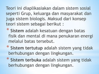 Teori ini diaplikasiakan dalam sistem sosial
seperti Grup, keluarga dan masyarakat dan
juga sistem biologis. Maksud dari konsep
teori sistem sebagai berikut :
* Sistem adalah kesatuan dengan batas
fisik dan mental di mana penukaran energi
melalui batas tersebut.
* Sistem tertutup adalah sistem yang tidak
berhubungan dengan lingkungan.
* Sistem terbuka adalah sistem yang tidak
berhubungan dengan lingkungan.
 