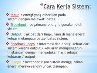 *
 Input : energi yang diberikan pada
sistem dengan melewati batas.
 Troughput : bagaimana energi digunakan oleh
sistem
 Output : akibat dari lingkungan di mana energi
keluar melampaui batas- batas sistem.
 Foodback loaps : informasi dan energi keluar dari
sistem karena output / keluaran mempengaruhi
lingkungan dengan mengadukan hasil sebagai
keluaran / output.
 Etropy : kecenderungan sistem menggunakan
energi mereka sendiri untuk disimpan.
 