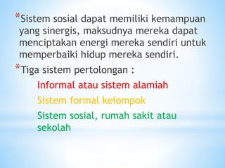 *Sistem sosial dapat memiliki kemampuan
yang sinergis, maksudnya mereka dapat
menciptakan energi mereka sendiri untuk
memperbaiki hidup mereka sendiri.
*Tiga sistem pertolongan :
Informal atau sistem alamiah
Sistem formal kelompok
Sistem sosial, rumah sakit atau
sekolah
 