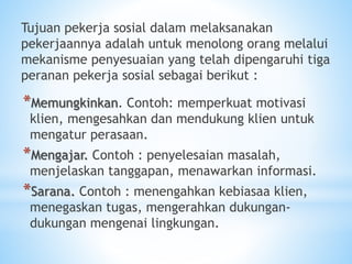 Tujuan pekerja sosial dalam melaksanakan
pekerjaannya adalah untuk menolong orang melalui
mekanisme penyesuaian yang telah dipengaruhi tiga
peranan pekerja sosial sebagai berikut :
*Memungkinkan. Contoh: memperkuat motivasi
klien, mengesahkan dan mendukung klien untuk
mengatur perasaan.
*Mengajar. Contoh : penyelesaian masalah,
menjelaskan tanggapan, menawarkan informasi.
*Sarana. Contoh : menengahkan kebiasaa klien,
menegaskan tugas, mengerahkan dukungan-
dukungan mengenai lingkungan.
 