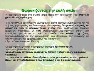 Θωρακίζοντας την καλή υγείαΘωρακίζοντας την καλή υγεία
-Η χορτοφαγία είναι ένα σωστό βήμα προς την κατεύθυνση της-Η χορτοφαγία είναι ένα σωστό βήμα προς την κατεύθυνση της ολιστικήςολιστικής
φροντίδα της υγείας μας.φροντίδα της υγείας μας.
-“-“Μια κατάλληλα σχεδιασμένη χορτοφαγική δίαιτα συμπεριλαμβανομένης και τηςΜια κατάλληλα σχεδιασμένη χορτοφαγική δίαιτα συμπεριλαμβανομένης και της
πλήρους χορτοφαγίας και βιγκανισμού, είναιπλήρους χορτοφαγίας και βιγκανισμού, είναι υγιεινή, διατροφικά επαρκής καιυγιεινή, διατροφικά επαρκής και
μπορεί να παρέχει πλεονεκτήματα υγείαςμπορεί να παρέχει πλεονεκτήματα υγείας στην πρόληψη και θεραπείαστην πρόληψη και θεραπεία
ορισμένων παθήσεων. Οι καλά σχεδιασμένες χορτοφαγικές δίαιτες είναιορισμένων παθήσεων. Οι καλά σχεδιασμένες χορτοφαγικές δίαιτες είναι
κατάλληλες για άτομα σεκατάλληλες για άτομα σε όλα τα στάδια του κύκλου της ζωής,όλα τα στάδια του κύκλου της ζωής,
συμπεριλαμβανομένου της εγκυμοσύνης, του θηλασμου, της νεογνικής καισυμπεριλαμβανομένου της εγκυμοσύνης, του θηλασμου, της νεογνικής και
παιδικής ηλικίας, της εφηβίας, καθώς και για αθλητές.παιδικής ηλικίας, της εφηβίας, καθώς και για αθλητές.””
~ Αμερικάνικη Διαιτητική Ένωση~ Αμερικάνικη Διαιτητική Ένωση
-Οι χορτοφαγικές δίαιτες προσφέρουν διάφορα-Οι χορτοφαγικές δίαιτες προσφέρουν διάφορα θρεπτικά οφέλη,θρεπτικά οφέλη,
συμπεριλαμβανομένων των:συμπεριλαμβανομένων των:

χαμηλότερων επιπέδων κορεσμένου λίπους, χοληστερόλης και ζωικώνχαμηλότερων επιπέδων κορεσμένου λίπους, χοληστερόλης και ζωικών
πρωτεϊνώνπρωτεϊνών

πιοπιο υψηλών επιπέδων υδατανθράκων, ινών, μαγνησίου, καλίου, φολικούυψηλών επιπέδων υδατανθράκων, ινών, μαγνησίου, καλίου, φολικού
οξέως, και αντιοξειδωτικών όπως βιταμίνης C και E και φυτοχημικά.οξέως, και αντιοξειδωτικών όπως βιταμίνης C και E και φυτοχημικά.
 