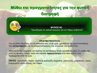 ΜΥΘΟΣ #2:
"Χρειάζομαι τα γαλακτοκομικά για να πάρω ασβέστιο"
Μύθοι και πραγματικότητες για την φυτικήΜύθοι και πραγματικότητες για την φυτική
διατροφήδιατροφή
ΠΡΑΓΜΑΤΙΚΟΤΗΤΑ:ΠΡΑΓΜΑΤΙΚΟΤΗΤΑ:
Για να είσαι σίγουρος ότι τα κόκκαλα σου είναι υγιήΓια να είσαι σίγουρος ότι τα κόκκαλα σου είναι υγιή,, χρειάζεται να μεγιστοποιήσειςχρειάζεται να μεγιστοποιήσεις
τηντην απορρόφησηαπορρόφηση και να ελαχιστοποιήσεις την απώλεια του ασβεστίουκαι να ελαχιστοποιήσεις την απώλεια του ασβεστίου..
Αλλά αυτό δεν σημαίνει ότι πρέπει να κατεβάζεις λίτρα αγελαδινό γάλαΑλλά αυτό δεν σημαίνει ότι πρέπει να κατεβάζεις λίτρα αγελαδινό γάλα..Το ασβέστιοΤο ασβέστιο
από τις φυτικές πηγές είναι πιό εύκολααπό τις φυτικές πηγές είναι πιό εύκολα αφομοιώσιμοαφομοιώσιμο από όσο εκείνο πουαπό όσο εκείνο που
προέρχεται από τα ζώαπροέρχεται από τα ζώα..
ΠΗΓΕΣΠΗΓΕΣ: Αμύγδαλα, ταχίνι, πράσινα φυλλώδη λαχανικά, μαϊντανός: Αμύγδαλα, ταχίνι, πράσινα φυλλώδη λαχανικά, μαϊντανός,, μπρόκολο, σύκα,μπρόκολο, σύκα,
ενισχυμένο γάλα σόγιας και τόφουενισχυμένο γάλα σόγιας και τόφου
 
