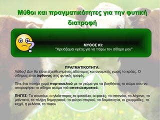 ΜΥΘΟΣ #3:
"Χρειάζομαι κρέας για να πάρω τον σίδηρο μου"
Μύθοι και πραγματικότητες για την φυτικήΜύθοι και πραγματικότητες για την φυτική
διατροφήδιατροφή
ΠΡΑΓΜΑΤΙΚΟΤΗΤΑ:ΠΡΑΓΜΑΤΙΚΟΤΗΤΑ:
Λάθος! Δεν θα είσαι εξασθενημένοςΛάθος! Δεν θα είσαι εξασθενημένος,,αδύναμος και αναιμικός χωρίς το κρέαςαδύναμος και αναιμικός χωρίς το κρέας.. ΟΟ
σίδηρος είναισίδηρος είναι άφθονοςάφθονος στις φυτικές τροφές.στις φυτικές τροφές.
Πίνε ένα ποτήρι χυμόΠίνε ένα ποτήρι χυμό πορτοκαλιούπορτοκαλιού με το γεύμα για να βοηθήσεις το σώμα σου ναμε το γεύμα για να βοηθήσεις το σώμα σου να
αποροφήσει το σίδηρο ακόμα πιόαποροφήσει το σίδηρο ακόμα πιό αποτελεσματικάαποτελεσματικά..
ΠΗΓΕΣΠΗΓΕΣ: Το σουσάμι: Το σουσάμι,, ο ηλιόσπορος,τα φασόλια, οι φακές, το σπανάκιο ηλιόσπορος,τα φασόλια, οι φακές, το σπανάκι,, το λάχανοτο λάχανο,, τοτο
μαϊντανόμαϊντανό,, τα πλήρη δημητριακά, το φύτρο σταριού, τα δαμάσκηνα, οι χουρμάδεςτα πλήρη δημητριακά, το φύτρο σταριού, τα δαμάσκηνα, οι χουρμάδες,, τοτο
κεχρίκεχρί,, η μελάσα, το τόφουη μελάσα, το τόφου
 