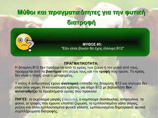 ΜΥΘΟΣ #5:
"Εάν είσαι βίγκαν θα έχεις έλλειψη Β12"
Μύθοι και πραγματικότητες για την φυτικήΜύθοι και πραγματικότητες για την φυτική
διατροφήδιατροφή
ΠΡΑΓΜΑΤΙΚΟΤΗΤΑ:ΠΡΑΓΜΑΤΙΚΟΤΗΤΑ:
Η βιταμίνη Β12 δεν προέρχεται από το κρέας των ζώων ή τον μυϊκό ιστό τους,
προέρχεται από τα βακτήρια στο σώμα τους και την τροφή που τρώνε. Το κρέας
δεν είναι η πηγή, είναι ο μεταφορέας.
1 στους 4 ανθρώπους έχουν1 στους 4 ανθρώπους έχουν ανεπαρκήανεπαρκή επίπεδα της βιταμίνης Β12 και σίγουρα δενεπίπεδα της βιταμίνης Β12 και σίγουρα δεν
είναι όλοι vegan. Η κατανάλωση κρέατος για λήψη Β12 με βεβαιότηταείναι όλοι vegan. Η κατανάλωση κρέατος για λήψη Β12 με βεβαιότητα δενδεν
αντισταθμίζειαντισταθμίζει τα προβλήματα υγείας που προκαλείτα προβλήματα υγείας που προκαλεί
ΠΗΓΕΣΠΗΓΕΣ: το: το εκχύλισμα μαγιάς (εκχύλισμα μαγιάς (MarmiteMarmite), ο κομπούχα (kombucha), σπιρουλίνα, τα), ο κομπούχα (kombucha), σπιρουλίνα, τα
φύκια, οι τροφές που έχουνε υποστεί ζύμωση, το εμπλουτισμένο γάλα σόγιας,φύκια, οι τροφές που έχουνε υποστεί ζύμωση, το εμπλουτισμένο γάλα σόγιας,
ρυζιου και άλλα εμπλουτισμένα φυτικά γάλατα, εμπλουτισμένα δημητριακά, φυτικάρυζιου και άλλα εμπλουτισμένα φυτικά γάλατα, εμπλουτισμένα δημητριακά, φυτικά
συμπλήρωματα διατροφής.συμπλήρωματα διατροφής.
 