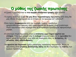 Ο μύθος της ζωικής πρωτείνηςΟ μύθος της ζωικής πρωτείνης
-Η ζωική πρωτεϊνη είναι το-Η ζωική πρωτεϊνη είναι το πιο ακριβό συστατικό τροφήςπιο ακριβό συστατικό τροφής στον κόσμο!στον κόσμο!
-Το κρέας αυτό των ζώων-Το κρέας αυτό των ζώων δε μας δίνει περισσότερες πρωτεϊνεςδε μας δίνει περισσότερες πρωτεϊνες από όσες θααπό όσες θα
μας έδιναν τα χορταρικά και οι σπόροι αν τα τρώγαμε απ' ευθείας!!!μας έδιναν τα χορταρικά και οι σπόροι αν τα τρώγαμε απ' ευθείας!!!
-Όσοι έχουν-Όσοι έχουν συμφέροντασυμφέροντα από την πώληση ζωικών προϊόντωναπό την πώληση ζωικών προϊόντων
χρηματοδότησαν έρευνες που υποστήριζαν ότι το κρέας είναι η καλύτερηχρηματοδότησαν έρευνες που υποστήριζαν ότι το κρέας είναι η καλύτερη
πηγή πρωτεϊνών γιατί περιέχει όλα τα απαραίτητα αμινοξέα σε αφομοιώσιμηπηγή πρωτεϊνών γιατί περιέχει όλα τα απαραίτητα αμινοξέα σε αφομοιώσιμη
μορφή.μορφή.
-Η καλύτερη πηγή πρωτεϊνης είναι οι-Η καλύτερη πηγή πρωτεϊνης είναι οι ανάλατοι ωμοί ξηροί καρποί καιανάλατοι ωμοί ξηροί καρποί και
σπόροι.σπόροι. Στην ωμή μορφή όλα ταΣτην ωμή μορφή όλα τα ένζυμαένζυμα είναι ανέπαφα και ταείναι ανέπαφα και τα αμινοξέααμινοξέα δενδεν
έχουν χάσει τη θρεπτική τους αξία και περιέχουν όλες τιςέχουν χάσει τη θρεπτική τους αξία και περιέχουν όλες τις βιταμίνες, ταβιταμίνες, τα
μέταλλα, τους υδατάνθρακες.μέταλλα, τους υδατάνθρακες.
--Τα φρούτα και λαχανικάΤα φρούτα και λαχανικά έχουν μικρότερες ποσότητες πρωτεϊνών. Αυτές οιέχουν μικρότερες ποσότητες πρωτεϊνών. Αυτές οι
πρωτεϊνες είναιπρωτεϊνες είναι μεγάλης βιολογικής αξίαςμεγάλης βιολογικής αξίας και δεν περιέχουν τιςκαι δεν περιέχουν τις τοξίνεςτοξίνες τωντων
ζωικών προϊόντων.ζωικών προϊόντων.
 