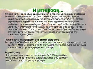 Η μετάβαση...Η μετάβαση...
Μπορεί κάποιος να γίνει αμέσως βίγκαν ή πρέπει να το κάνει σταδιακά;Μπορεί κάποιος να γίνει αμέσως βίγκαν ή πρέπει να το κάνει σταδιακά;
Αυτό είναι καθαρά ατομική υπόθεση. Άλλοι κόβουν όλα τα ζωικά τρόφιμαΑυτό είναι καθαρά ατομική υπόθεση. Άλλοι κόβουν όλα τα ζωικά τρόφιμα
«μαχαίρι», ενώ άλλοι φτάνουν εκεί περνώντας από το στάδιο του απλού«μαχαίρι», ενώ άλλοι φτάνουν εκεί περνώντας από το στάδιο του απλού
χορτοφάγου (vegetarian). Και όσο πιο πολύ εμβαθύνει κάποιος στονχορτοφάγου (vegetarian). Και όσο πιο πολύ εμβαθύνει κάποιος στον
αντίκτυπο της κρεατοφαγίας στα ζώα τόσο πιο πολύ νιώθει να πηγάζει απόαντίκτυπο της κρεατοφαγίας στα ζώα τόσο πιο πολύ νιώθει να πηγάζει από
μέσα του η αναγκαιότητα να ξεκόψει το συντομότερο από αυτήν. Το πιομέσα του η αναγκαιότητα να ξεκόψει το συντομότερο από αυτήν. Το πιο
σημαντικό είναι ότι κάποιος που κάνει έστω και ένα βήμα, οσοδήποτε μικρό,σημαντικό είναι ότι κάποιος που κάνει έστω και ένα βήμα, οσοδήποτε μικρό,
στην αποφυγή των ζωικών προϊόντων, βοηθά στον περιορισμό τηςστην αποφυγή των ζωικών προϊόντων, βοηθά στον περιορισμό της
κακοποίησης των ζώων.κακοποίησης των ζώων.
Πώς θα κάνω τη μετάβαση στη βίγκαν διατροφή;Πώς θα κάνω τη μετάβαση στη βίγκαν διατροφή;
Στο αρχικό στάδιο θα βασιστούμε σε κλασσικές συνταγές χωρίς κρέας που μαςΣτο αρχικό στάδιο θα βασιστούμε σε κλασσικές συνταγές χωρίς κρέας που μας
αρέσουν. Μετά με αφετηρία τα 15-20 γνωστά πιάτα, προσθέτουμε συνεχώςαρέσουν. Μετά με αφετηρία τα 15-20 γνωστά πιάτα, προσθέτουμε συνεχώς
και διευρύνουμε με νέες τροφές και συνταγές.και διευρύνουμε με νέες τροφές και συνταγές.
Τι χρειάζεσαι;Τι χρειάζεσαι;
•• 20 χορτοφαγικές συνταγές της κυπριακής ή άλλης κουζίνας20 χορτοφαγικές συνταγές της κυπριακής ή άλλης κουζίνας
•• κάνε μια λίστα με τα φαγητά χωρίς κρέας που σου αρέσουνκάνε μια λίστα με τα φαγητά χωρίς κρέας που σου αρέσουν
•• εφοδιάσου με τα απαραίτητα τρόφιμαεφοδιάσου με τα απαραίτητα τρόφιμα
 