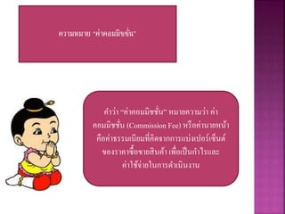 ความหมาย “ค่าคอมมิชชั่น”
คำว่ำ “ค่ำคอมมิชชั่น” หมำยควำมว่ำ ค่ำ
คอมมิชชั่น (Commission Fee) หรือค่ำนำยหน้ำ
คือค่ำธรรมเนียมที่คิดจำกกำรแบ่งเปอร์เซ็นต์
ของรำคำซื้อขำยสินค้ำ เพื่อเป็นกำไรและ
ค่ำใช้จ่ำยในกำรดำเนินงำน
 