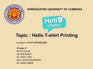 Topic : Hello T-shirt Printing
PAÑÑÁSÁSTRA UNIVERSITY OF CAMBODIA
SANN SOURHARO
Group: 6
Mr.TIN KOLZA
Mr. SOK BUNLY
Mr. KHIEV VIRA
Miss. NOUN SOVANARAT
Mr. HANG AMRIN
 
