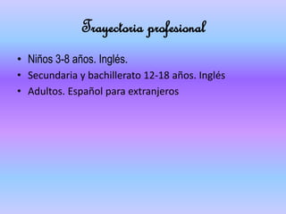 Trayectoria profesional
• Niños 3-8 años. Inglés.
• Secundaria y bachillerato 12-18 años. Inglés
• Adultos. Español para extranjeros
 