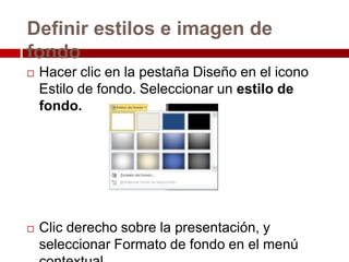 Definir estilos e imagen de
fondo
 Hacer clic en la pestaña Diseño en el icono
Estilo de fondo. Seleccionar un estilo de
fondo.
 Clic derecho sobre la presentación, y
seleccionar Formato de fondo en el menú
 