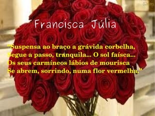 Francisca Júlia
“Suspensa ao braço a grávida corbelha,
Segue a passo, tranquila... O sol faísca...
Os seus carmíneos lábios de mourisca
Se abrem, sorrindo, numa flor vermelha.”
 