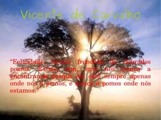 Vicente de Carvalho
“Felicidade,  árvore  frondosa  de  dourados 
pomos.  Existe,  sim,  mas  nós  nunca  a 
encontramos  porque  ela  está  sempre  apenas 
onde nós a pomos, e nunca a pomos onde nós 
estamos.”
 
