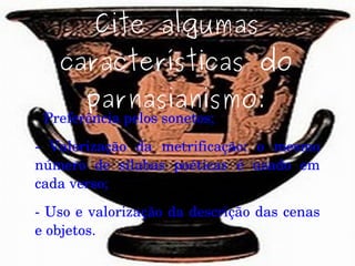 Cite algumas
características do
parnasianismo:
­ Preferência pelos sonetos;
­  Valorização  da  metrificação:  o  mesmo 
número  de  sílabas  poéticas  é  usado  em 
cada verso;
­ Uso e valorização da descrição das cenas 
e objetos.
 