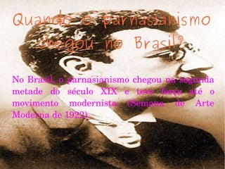 Quando o parnasianismo
chegou no Brasil?
No Brasil, o parnasianismo chegou na segunda 
metade  do  século  XIX  e  teve  força  até  o 
movimento  modernista  (Semana  de  Arte 
Moderna de 1922). 
 