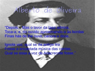 Alberto de Oliveira
“Depois... Mas o lavor da taça admira,
Toca-a, e, do ouvido aproximando-a às bordas
Finas hás de lhe ouvir, canora e doce,
Ignota voz, qual se da antiga lira
Fosse a encantada música das cordas,
Qual se essa a voz de Anacreonte fosse.”
 