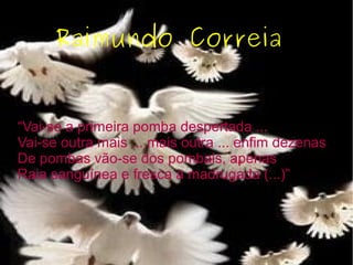 Raimundo Correia
“Vai-se a primeira pomba despertada ...
Vai-se outra mais ... mais outra ... enfim dezenas
De pombas vão-se dos pombais, apenas
Raia sanguínea e fresca a madrugada (...)”
 