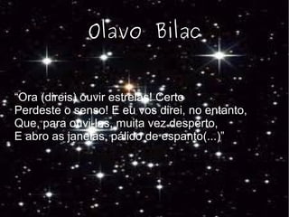 Olavo Bilac
“Ora (direis) ouvir estrelas! Certo
Perdeste o senso! E eu vos direi, no entanto,
Que, para ouvi-las, muita vez desperto,
E abro as janelas, pálido de espanto(...)”
 