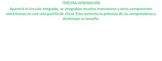 TERCERA GENERACIÓN
Apareció el circuito integrado, se integraban muchos transistores y otros componentes
electrónicos en una sola pastilla de silicio. Esto aumento la potencia de las computadoras y
disminuyo su tamaño.

 