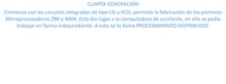 CUARTA GENERACIÓN
Comienza con los circuitos integrados de tipo LSI y VLSI, permitió la fabricación de los primeros
Microprocesadores Z80 y 4004. Esto dio lugar a la computadora de escritorio, en ella se podía
trabajar en forma independiente. A esto se lo llama PROCESAMIENTO DISTRIBUIDO.

 