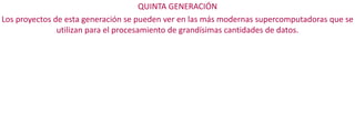 QUINTA GENERACIÓN
Los proyectos de esta generación se pueden ver en las más modernas supercomputadoras que se
utilizan para el procesamiento de grandísimas cantidades de datos.

 