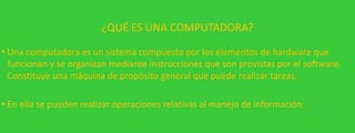 ¿QUÉ ES UNA COMPUTADORA?
• Una computadora es un sistema compuesto por los elementos de hardware que
funcionan y se organizan mediante instrucciones que son provistas por el software.
Constituye una máquina de propósito general que puede realizar tareas.

• En ella se pueden realizar operaciones relativas al manejo de información:

 