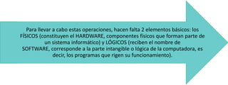 Para llevar a cabo estas operaciones, hacen falta 2 elementos básicos: los
FÍSICOS (constituyen el HARDWARE, componentes físicos que forman parte de
un sistema informático) y LÓGICOS (reciben el nombre de
SOFTWARE, corresponde a la parte intangible o lógica de la computadora, es
decir, los programas que rigen su funcionamiento).

 