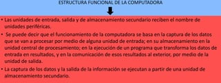 ESTRUCTURA FUNCIONAL DE LA COMPUTADORA

• Las unidades de entrada, salida y de almacenamiento secundario reciben el nombre de
unidades periféricas.
• Se puede decir que el funcionamiento de la computadora se basa en la captura de los datos
que se van a procesar por medio de alguna unidad de entrada; en su almacenamiento en la
unidad central de procesamiento; en la ejecución de un programa que transforma los datos de
entrada en resultados, y en la comunicación de esos resultados al exterior, por medio de la
unidad de salida.
• La captura de los datos y la salida de la información se ejecutan a partir de una unidad de
almacenamiento secundario.

 