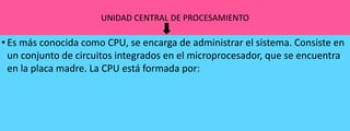UNIDAD CENTRAL DE PROCESAMIENTO

• Es más conocida como CPU, se encarga de administrar el sistema. Consiste en
un conjunto de circuitos integrados en el microprocesador, que se encuentra
en la placa madre. La CPU está formada por:

 