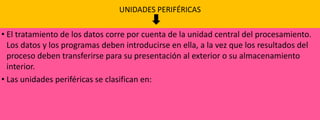 UNIDADES PERIFÉRICAS

• El tratamiento de los datos corre por cuenta de la unidad central del procesamiento.
Los datos y los programas deben introducirse en ella, a la vez que los resultados del
proceso deben transferirse para su presentación al exterior o su almacenamiento
interior.
• Las unidades periféricas se clasifican en:

 