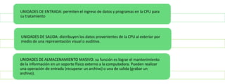 UNIDADES DE ENTRADA: permiten el ingreso de datos y programas en la CPU para
su tratamiento

UNIDADES DE SALIDA: distribuyen los datos provenientes de la CPU al exterior por
medio de una representación visual o auditiva.

UNIDADES DE ALMACENAMIENTO MASIVO: su función es lograr el mantenimiento
de la información en un soporte físico externo a la computadora. Pueden realizar
una operación de entrada (recuperar un archivo) o una de salida (grabar un
archivo).

 