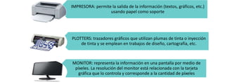 IMPRESORA: permite la salida de la información (textos, gráficos, etc.)
usando papel como soporte

PLOTTERS: trazadores gráficos que utilizan plumas de tinta o inyección
de tinta y se emplean en trabajos de diseño, cartografía, etc.

MONITOR: representa la información en una pantalla por medio de
píxeles. La resolución del monitor está relacionada con la tarjeta
gráfica que lo controla y corresponde a la cantidad de píxeles

 