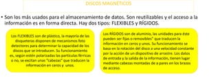 DISCOS MAGNÉTICOS

• Son los más usados para el almacenamiento de datos. Son reutilizables y el acceso a la
información es en forma directa. Hay dos tipos: FLEXIBLES y RÍGIDOS.
Los FLEXIBLES son de plástico, la mayoría de las
disqueteras disponen de mecanismos foto
detectores para determinar la capacidad de los
discos que se introducen. Su funcionamiento
es, según estén polarizadas las partículas férricas
o no, se excitan unas “cabezas” que traducen la
información en ceros y unos.

Los RÍGIDOS son de aluminio, las unidades para éste
pueden ser fijas o removibles” que traducen la
información en ceros y unos. Su funcionamiento se
basa en la rotación del disco a una velocidad constante
por la acción de un dispositivo de arrastre. Los datos
de entrada y la salida de la información, tienen lugar
mediante cabezas montadas de a pares en los brazos
de acceso.

 