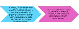 El DISQUETE tiene una etiqueta que
especifica su contenido, una
protección deslizable que protege la
zona de lectura/ escritura, un
circuito de metal que sirve para que
la disquetera enganche el disco y lo
haga girar, una protección contra
escritura que es una traba que
admite dos posiciones:

si la abertura está cubierta permite
la escritura, si no, protege el
disquete, un circuito lógico que
recibe órdenes y dispone el
movimiento de las cabezas de
lectura/escritura.

 